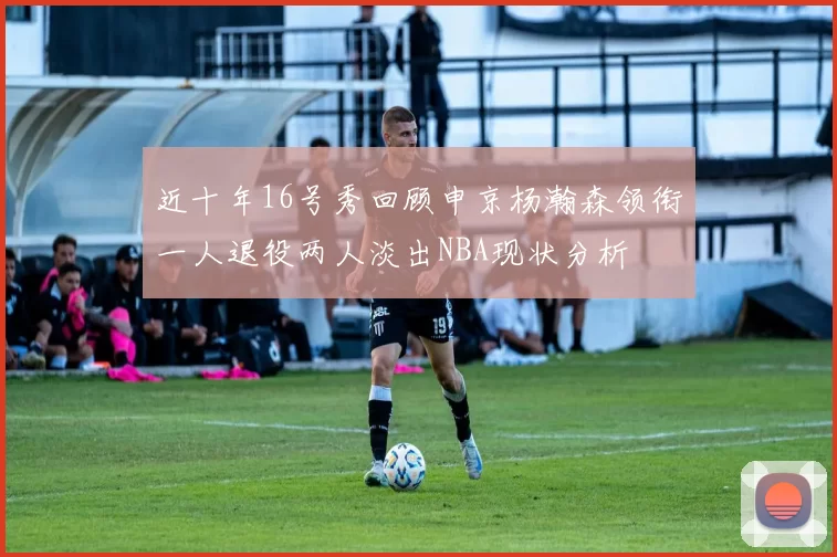 近十年16号秀回顾申京杨瀚森领衔一人退役两人淡出NBA现状分析