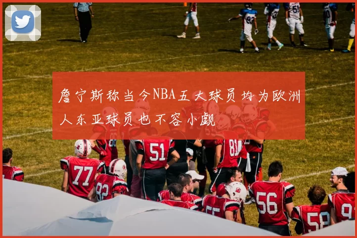 詹宁斯称当今NBA五大球员均为欧洲人东亚球员也不容小觑