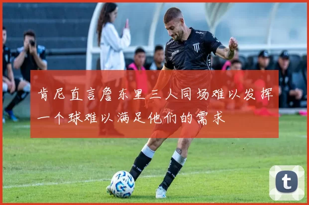 肯尼直言詹东里三人同场难以发挥一个球难以满足他们的需求