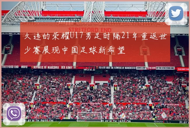 久违的荣耀U17男足时隔21年重返世少赛展现中国足球新希望